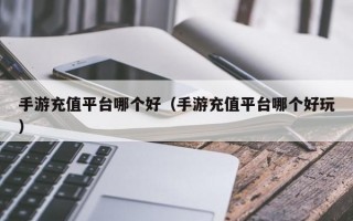 手游充值平台哪个好（手游充值平台哪个好玩）