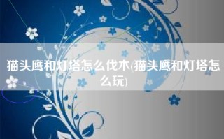 猫头鹰和灯塔怎么伐木(猫头鹰和灯塔怎么玩)