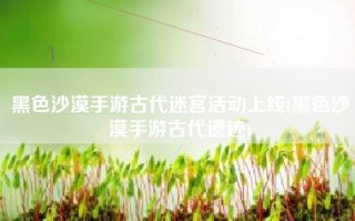 黑色沙漠手游古代迷宫活动上线(黑色沙漠手游古代遗迹)