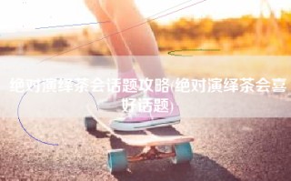 绝对演绎茶会话题攻略(绝对演绎茶会喜好话题)