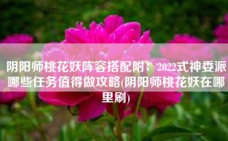阴阳师桃花妖阵容搭配附：2022式神委派哪些任务值得做攻略(阴阳师桃花妖在哪里刷)