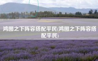 鸿图之下阵容搭配平民(鸿图之下阵容搭配平民)