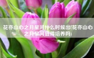 花亦山心之月星河什么时候出(花亦山心之月星河值得培养吗)