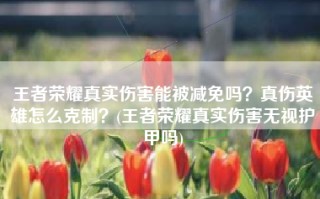 王者荣耀真实伤害能被减免吗？真伤英雄怎么克制？(王者荣耀真实伤害无视护甲吗)