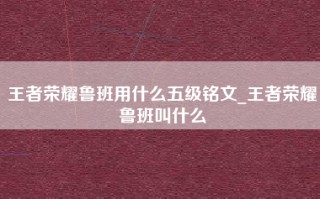 王者荣耀鲁班用什么五级铭文_王者荣耀鲁班叫什么