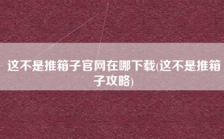 这不是推箱子官网在哪下载(这不是推箱子攻略)
