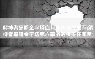 解神者黑暗金字塔血月神迹选择推荐(解神者黑暗金字塔第六幕激活机关在哪里)