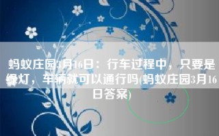 蚂蚁庄园3月16日：行车过程中，只要是绿灯，车辆就可以通行吗(蚂蚁庄园3月16日答案)