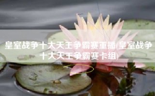 皇室战争十大天王争霸赛重播(皇室战争十大天王争霸赛卡组)