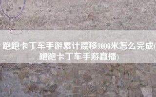 跑跑卡丁车手游累计漂移9000米怎么完成(跑跑卡丁车手游直播)