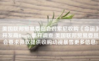 美国联邦贸易委员会对索尼收购《命运》开发商Bungie展开调查(美国联邦贸易委员会要求微软提供收购动视暴雪更多信息)