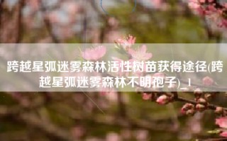 跨越星弧迷雾森林活性树苗获得途径(跨越星弧迷雾森林不明孢子)_1