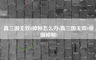真三国无双8掉帧怎么办(真三国无双8帝国掉帧)