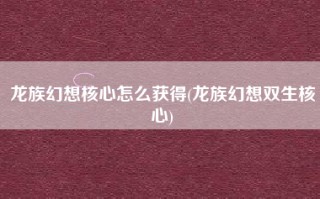 龙族幻想核心怎么获得(龙族幻想双生核心)