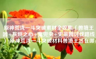 原神荒泷一斗突破素材全收集（兽境王器+灰烬之心+鬼兜虫+史莱姆讨伐路线）(原神荒泷一斗突破材料兽境王器在哪)