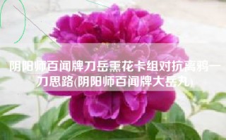 阴阳师百闻牌刀岳熏花卡组对抗离鸦一刀思路(阴阳师百闻牌大岳丸)