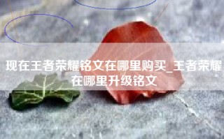 现在王者荣耀铭文在哪里购买_王者荣耀在哪里升级铭文