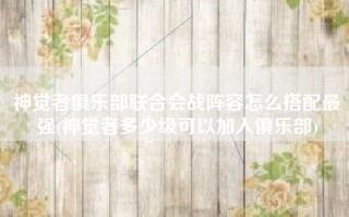 神觉者俱乐部联合会战阵容怎么搭配最强(神觉者多少级可以加入俱乐部)