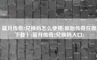 蓝月传奇2兑换码怎么使用(原始传奇在哪下载）(蓝月传奇2兑换码入口)