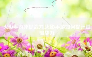 火影手游咋提战力,火影手游如何提升基础战力