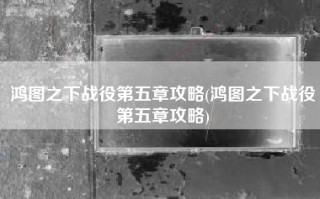 鸿图之下战役第五章攻略(鸿图之下战役第五章攻略)