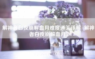 解神者白夜崩解血月难度通关详解 (解神者白夜崩解血月)