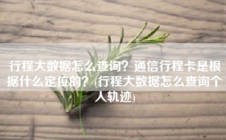 行程大数据怎么查询？通信行程卡是根据什么定位的？(行程大数据怎么查询个人轨迹)