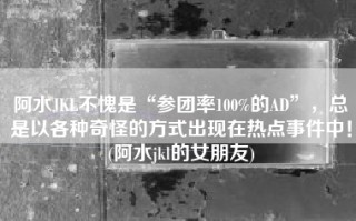 阿水JKL不愧是“参团率100%的AD”，总是以各种奇怪的方式出现在热点事件中！(阿水jkl的女朋友)
