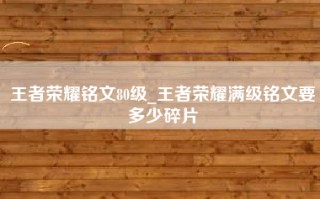 王者荣耀铭文80级_王者荣耀满级铭文要多少碎片