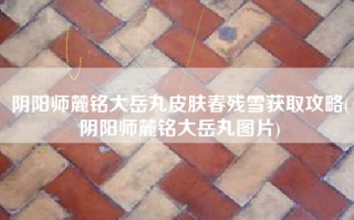 阴阳师麓铭大岳丸皮肤春残雪获取攻略(阴阳师麓铭大岳丸图片)