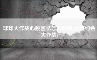 球球大作战心跳回忆怎么解锁(心跳约会大作战)