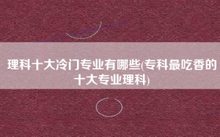 理科十大冷门专业有哪些(专科最吃香的十大专业理科)