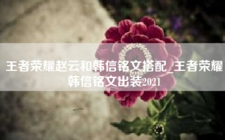 王者荣耀赵云和韩信铭文搭配_王者荣耀韩信铭文出装2021