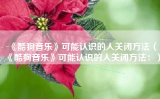 《酷狗音乐》可能认识的人关闭方法（《酷狗音乐》可能认识的人关闭方法：）