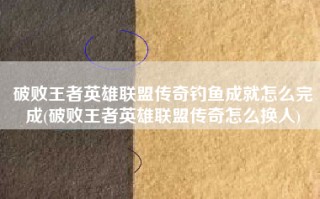 破败王者英雄联盟传奇钓鱼成就怎么完成(破败王者英雄联盟传奇怎么换人)