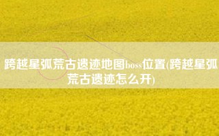跨越星弧荒古遗迹地图boss位置(跨越星弧荒古遗迹怎么开)