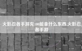 火影忍者手游充100能拿什么东西,火影忍者手游