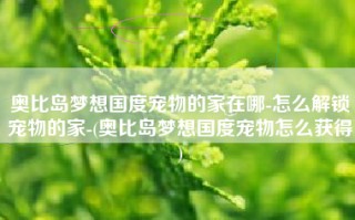 奥比岛梦想国度宠物的家在哪-怎么解锁宠物的家-(奥比岛梦想国度宠物怎么获得)
