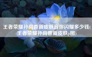 王者荣耀孙尚香新皮肤音你闪耀多少钱(王者荣耀孙尚香新皮肤p图)