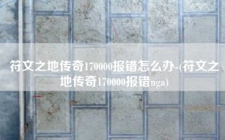 符文之地传奇170000报错怎么办-(符文之地传奇170000报错nga)