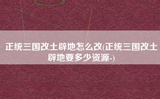 正统三国改土辟地怎么改(正统三国改土辟地要多少资源-)