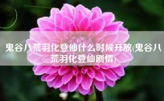鬼谷八荒羽化登仙什么时候开放(鬼谷八荒羽化登仙剧情)