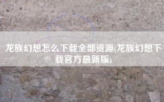 龙族幻想怎么下载全部资源(龙族幻想下载官方最新版)