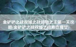 金铲铲之战双城之战造物之主第一关攻略(金铲铲之战双城之战欺诈魔女)