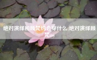 绝对演绎和顾梵约会穿什么(绝对演绎顾梵cv)
