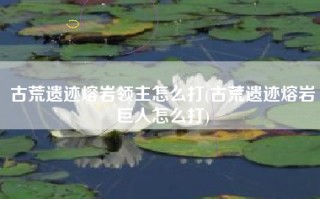 古荒遗迹熔岩领主怎么打(古荒遗迹熔岩巨人怎么打)