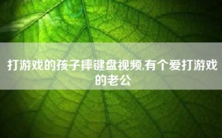 打游戏的孩子摔键盘视频,有个爱打游戏的老公