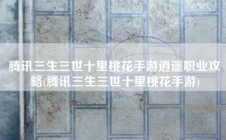 腾讯三生三世十里桃花手游逍遥职业攻略(腾讯三生三世十里桃花手游)