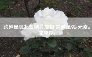 跨越星弧怎么刷合成物(跨越星弧v元素a哪里刷)