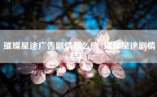 璀璨星途广告剧情怎么选 (璀璨星途剧情结局)
